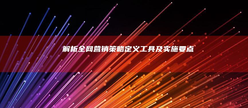 解析全网营销策略：定义、工具及实施要点